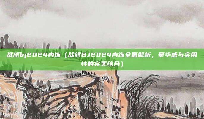 战旗bj2024内饰(战旗BJ2024内饰全面解析,豪华感与实用性的完美结合)