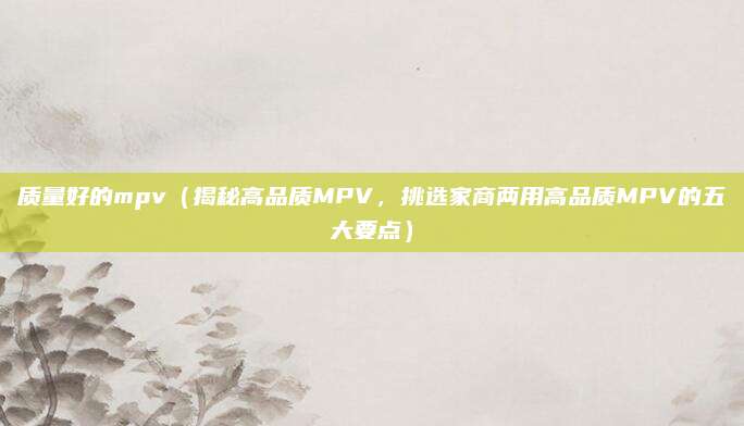 质量好的mpv(揭秘高品质MPV,挑选家商两用高品质MPV的五大要点)