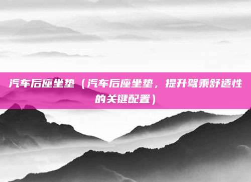 汽车后座坐垫（汽车后座坐垫，提升驾乘舒适性的关键配置）