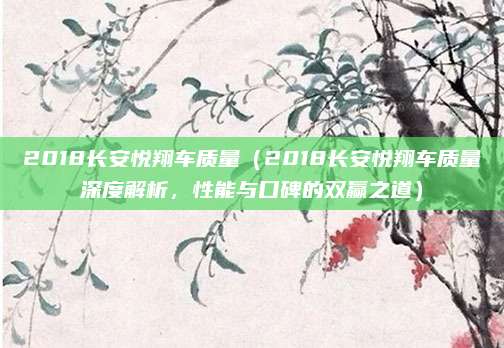 2018长安悦翔车质量(2018长安悦翔车质量深度解析,性能与口碑的双赢之道)