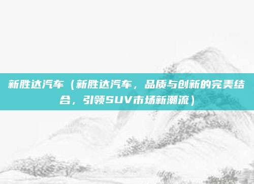 新胜达汽车（新胜达汽车，品质与创新的完美结合，引领SUV市场新潮流）