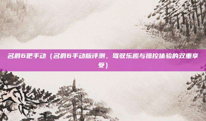 名爵6吧手动(名爵6手动版评测,驾驭乐趣与操控体验的双重享受)