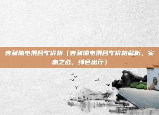 吉利油电混合车价格(吉利油电混合车价格解析,实惠之选,绿色出行)