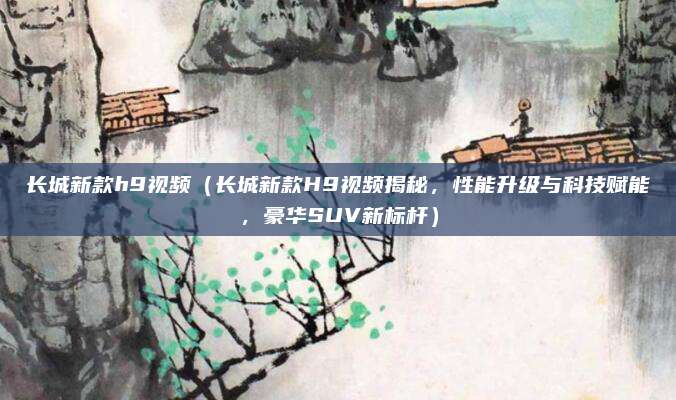 长城新款h9视频(长城新款H9视频揭秘,性能升级与科技赋能,豪华SUV新标杆)