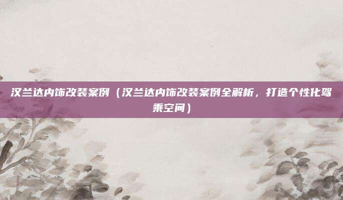 汉兰达内饰改装案例(汉兰达内饰改装案例全解析,打造个性化驾乘空间)