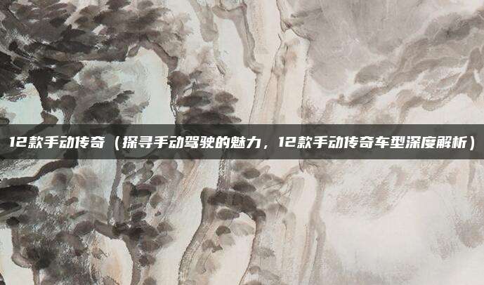 12款手动传奇(探寻手动驾驶的魅力,12款手动传奇车型深度解析)