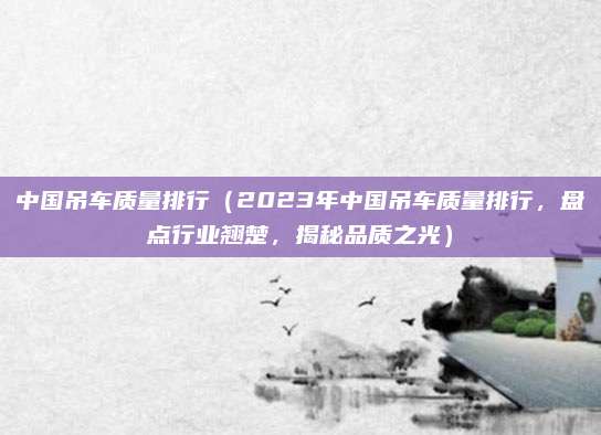 中国吊车质量排行（2023年中国吊车质量排行，盘点行业翘楚，揭秘品质之光）