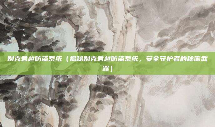 别克君越防盗系统(揭秘别克君越防盗系统,安全守护者的秘密武器)