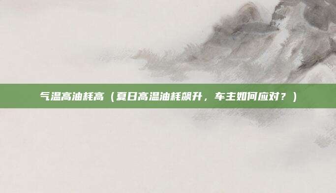 气温高油耗高(夏日高温油耗飙升,车主如何应对?)