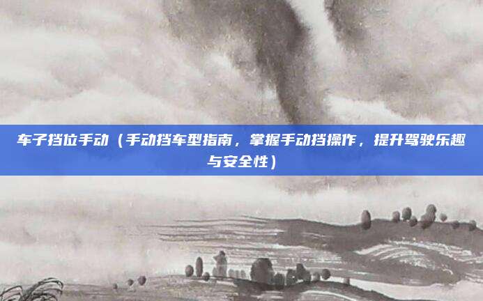 车子挡位手动(手动挡车型指南,掌握手动挡操作,提升驾驶乐趣与安全性)