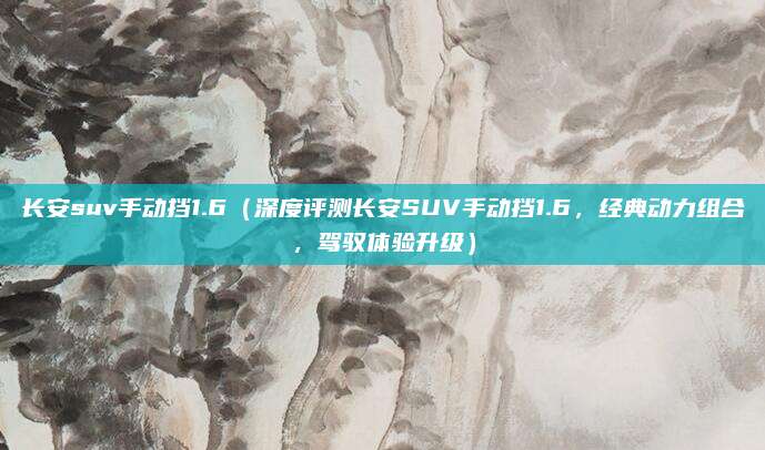 长安suv手动挡1.6(深度评测长安SUV手动挡1.6,经典动力组合,驾驭体验升级)