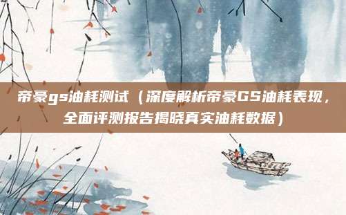 帝豪gs油耗测试（深度解析帝豪GS油耗表现，全面评测报告揭晓真实油耗数据）