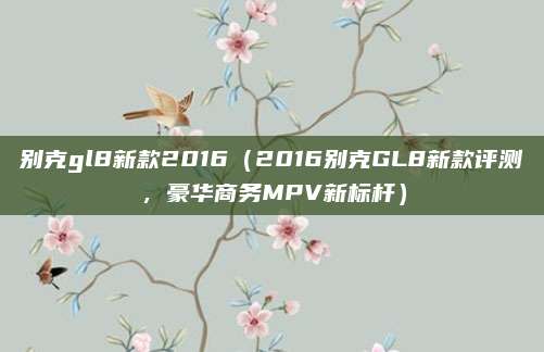 别克gl8新款2016(2016别克GL8新款评测,豪华商务MPV新标杆)
