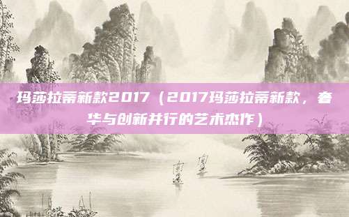 玛莎拉蒂新款2017(2017玛莎拉蒂新款,奢华与创新并行的艺术杰作)