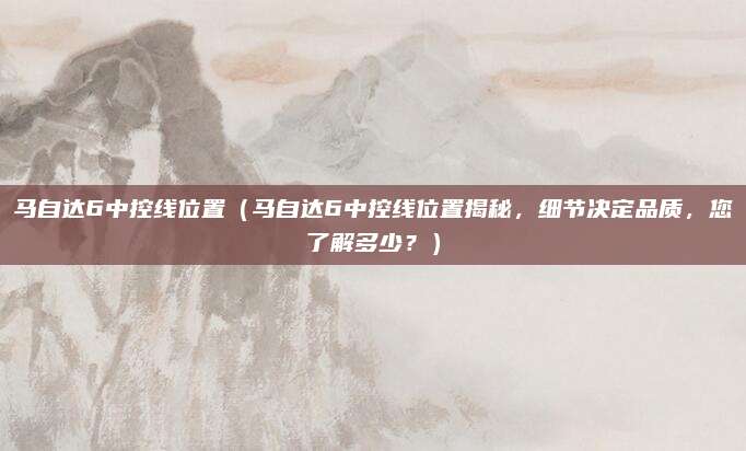 马自达6中控线位置(马自达6中控线位置揭秘,细节决定品质,您了解多少?)