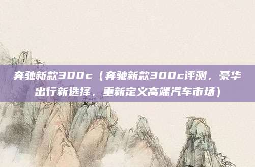 奔驰新款300c(奔驰新款300c评测,豪华出行新选择,重新定义高端汽车市场)