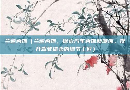 兰德内饰(兰德内饰,探索汽车内饰新潮流,提升驾驶体验的细节工匠)