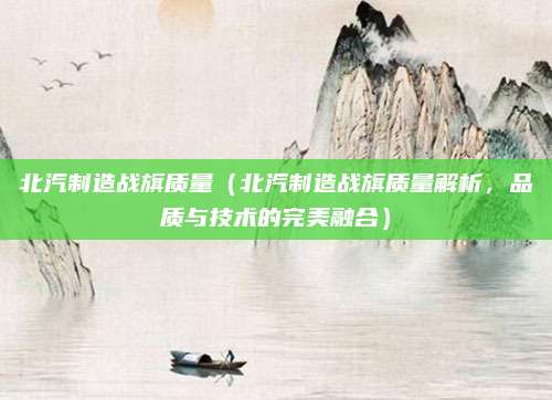 北汽制造战旗质量(北汽制造战旗质量解析,品质与技术的完美融合)