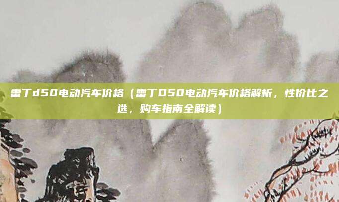 雷丁d50电动汽车价格(雷丁D50电动汽车价格解析,性价比之选,购车指南全解读)