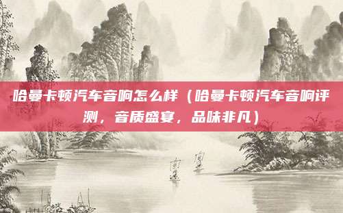哈曼卡顿汽车音响怎么样(哈曼卡顿汽车音响评测,音质盛宴,品味非凡)