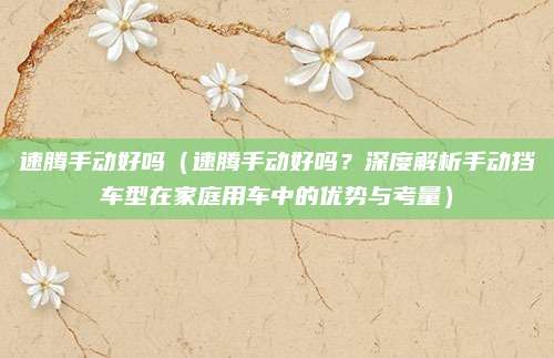速腾手动好吗(速腾手动好吗?深度解析手动挡车型在家庭用车中的优势与考量)