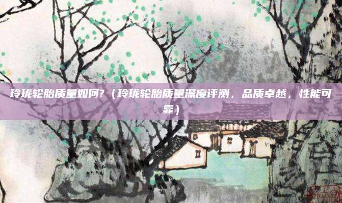 玲珑轮胎质量如何?(玲珑轮胎质量深度评测,品质卓越,性能可靠)
