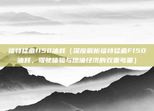 福特猛禽f150油耗(深度解析福特猛禽F150油耗,驾驶体验与燃油经济的双重考量)