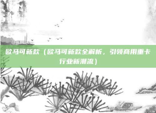 欧马可新款(欧马可新款全解析,引领商用重卡行业新潮流)