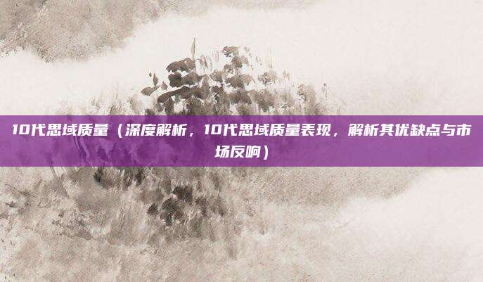 10代思域质量(深度解析,10代思域质量表现,解析其优缺点与市场反响)