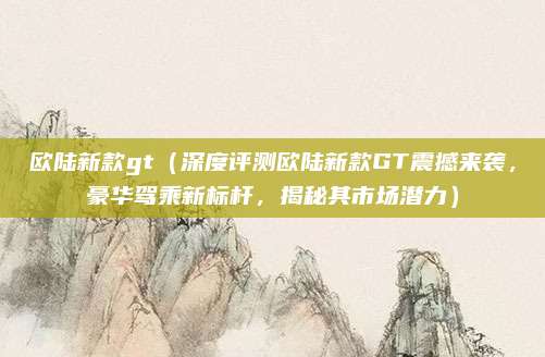 欧陆新款gt(深度评测欧陆新款GT震撼来袭,豪华驾乘新标杆,揭秘其市场潜力)