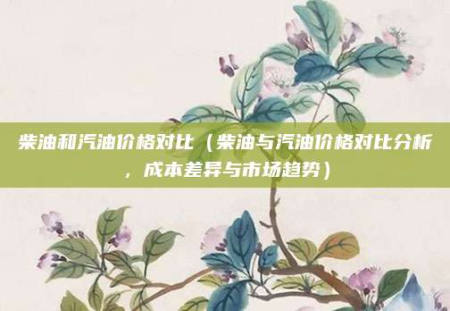 柴油和汽油价格对比(柴油与汽油价格对比分析,成本差异与市场趋势)