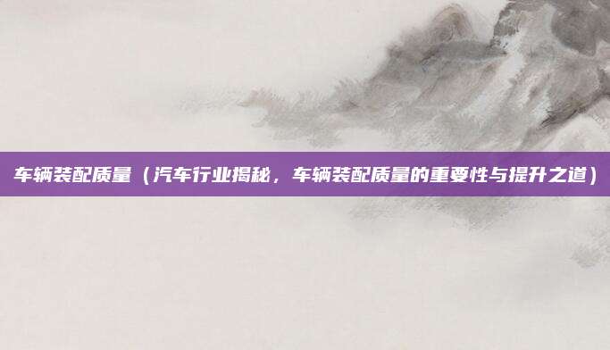 车辆装配质量(汽车行业揭秘,车辆装配质量的重要性与提升之道)