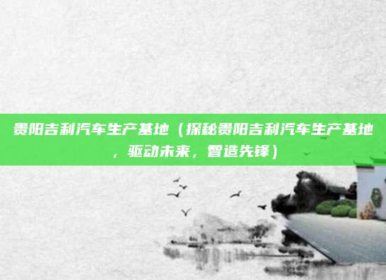 贵阳吉利汽车生产基地（探秘贵阳吉利汽车生产基地，驱动未来，智造先锋）