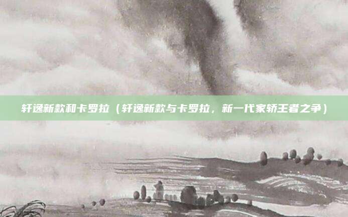 轩逸新款和卡罗拉(轩逸新款与卡罗拉,新一代家轿王者之争)
