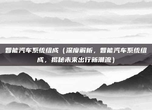 智能汽车系统组成(深度解析,智能汽车系统组成,揭秘未来出行新潮流)