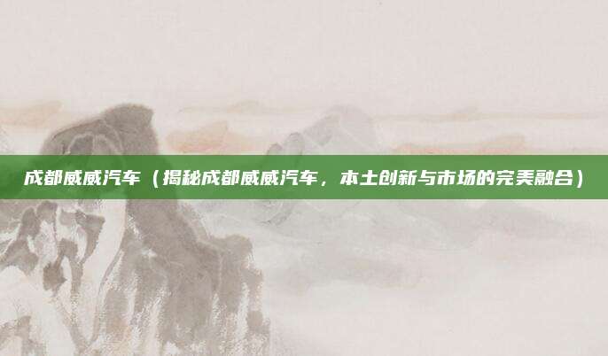 成都威威汽车(揭秘成都威威汽车,本土创新与市场的完美融合)