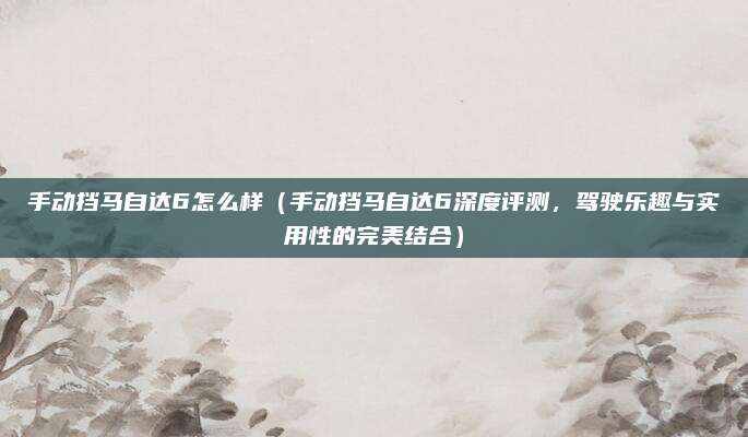 手动挡马自达6怎么样(手动挡马自达6深度评测,驾驶乐趣与实用性的完美结合)