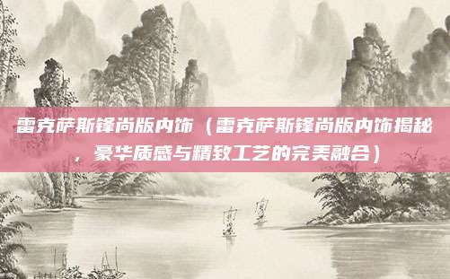 雷克萨斯锋尚版内饰(雷克萨斯锋尚版内饰揭秘,豪华质感与精致工艺的完美融合)