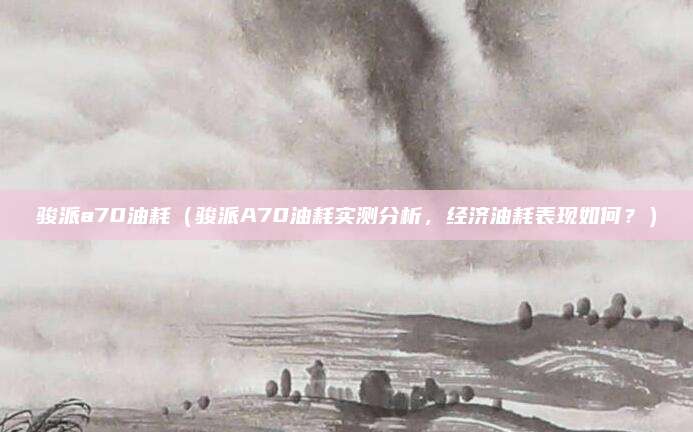 骏派a70油耗(骏派A70油耗实测分析,经济油耗表现如何?)