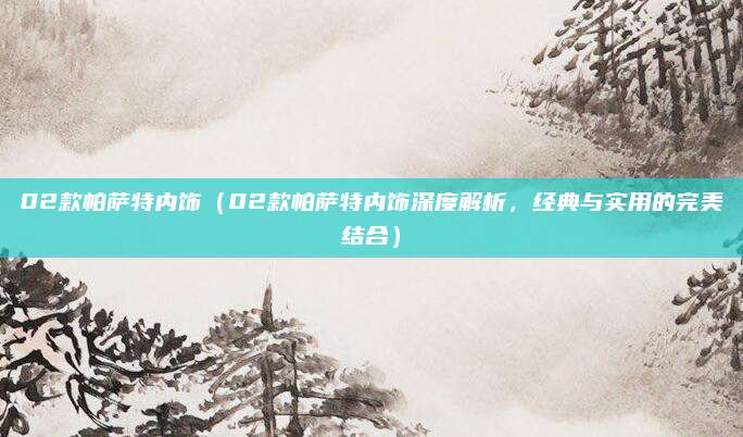 02款帕萨特内饰(02款帕萨特内饰深度解析,经典与实用的完美结合)