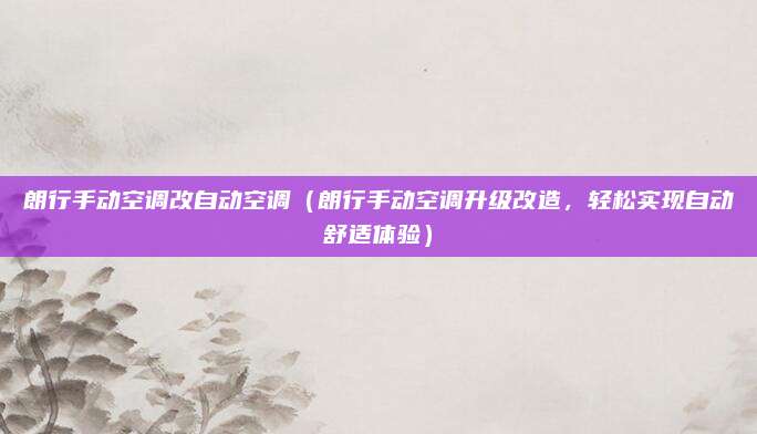 朗行手动空调改自动空调(朗行手动空调升级改造,轻松实现自动舒适体验)