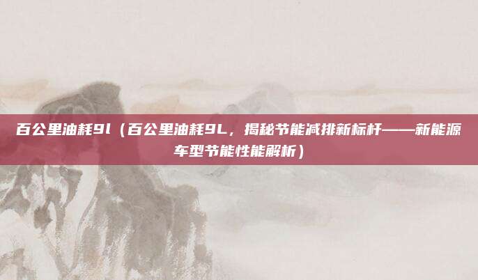 百公里油耗9l(百公里油耗9L,揭秘节能减排新标杆——新能源车型节能性能解析)