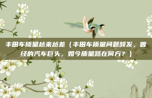丰田车质量越来越差(丰田车质量问题频发,曾经的汽车巨头,如今质量路在何方?)
