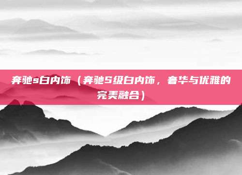 奔驰s白内饰(奔驰S级白内饰,奢华与优雅的完美融合)