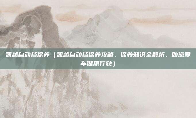 凯越自动挡保养(凯越自动挡保养攻略,保养知识全解析,助您爱车健康行驶)