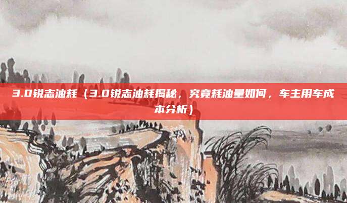 3.0锐志油耗(3.0锐志油耗揭秘,究竟耗油量如何,车主用车成本分析)