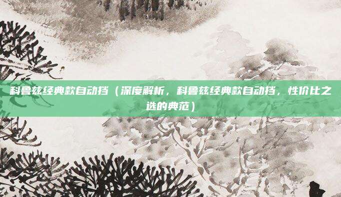科鲁兹经典款自动挡(深度解析,科鲁兹经典款自动挡,性价比之选的典范)