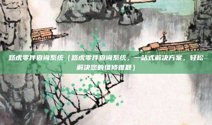 路虎零件查询系统(路虎零件查询系统,一站式解决方案,轻松解决您的维修难题)