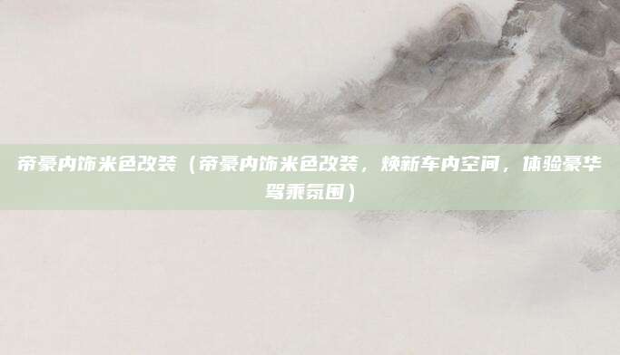 帝豪内饰米色改装(帝豪内饰米色改装,焕新车内空间,体验豪华驾乘氛围)