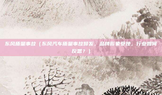 东风质量事故(东风汽车质量事故频发,品牌形象受挫,行业如何反思?)